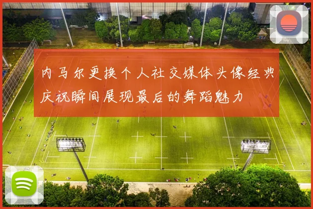内马尔更换个人社交媒体头像经典庆祝瞬间展现最后的舞蹈魅力