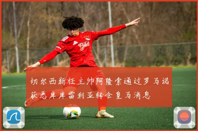 切尔西新任主帅阿隆索通过罗马诺获悉库库雷利亚转会皇马消息