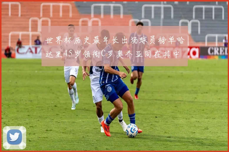 世界杯历史最年长出场球员榜单哈达里45岁领衔C罗奥乔亚同在其中