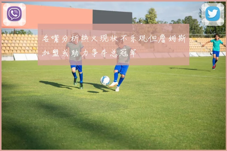 名嘴分析热火现状不乐观但詹姆斯加盟或助力争夺总冠军