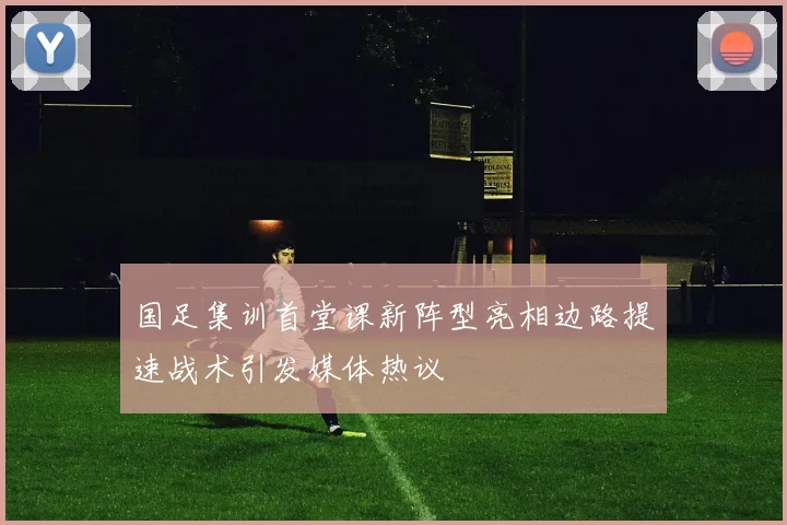 国足集训首堂课新阵型亮相边路提速战术引发媒体热议