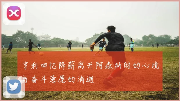 亨利回忆降薪离开阿森纳时的心境与奋斗意愿的消逝