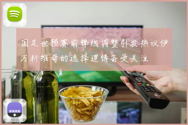 国足世预赛前锋线调整引发热议伊万科维奇的选择逻辑备受关注