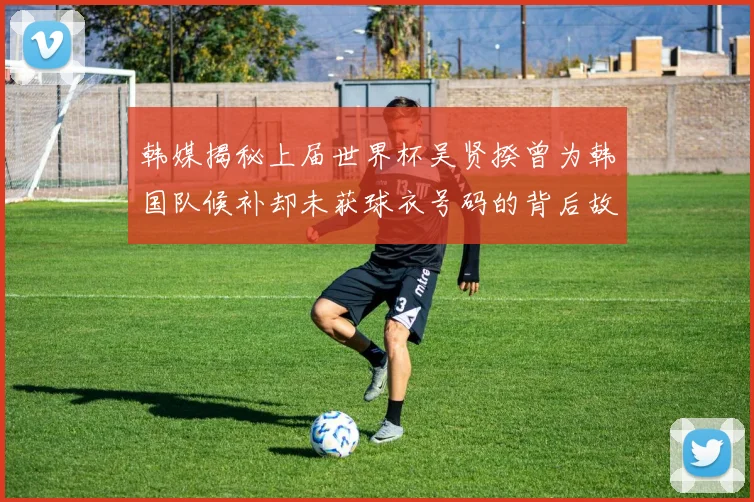 韩媒揭秘上届世界杯吴贤揆曾为韩国队候补却未获球衣号码的背后故事