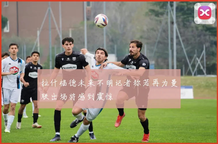 拉什福德未来不明记者称若再为曼联出场将感到震惊