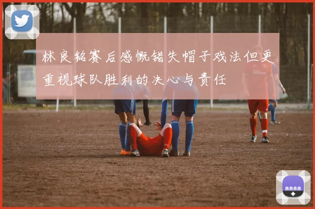 林良铭赛后感慨错失帽子戏法但更重视球队胜利的决心与责任