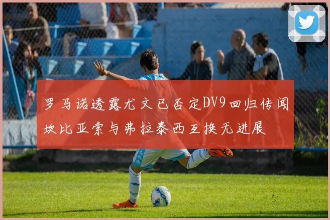 罗马诺透露尤文已否定DV9回归传闻坎比亚索与弗拉泰西互换无进展