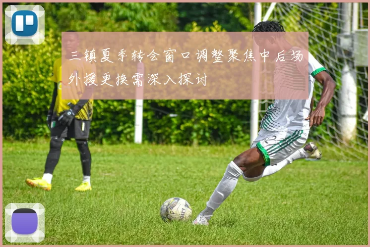 三镇夏季转会窗口调整聚焦中后场外援更换需深入探讨